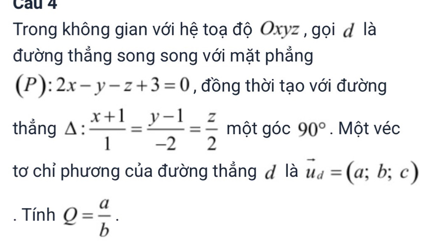 Trong không gian với hệ toạ độ Oxyz , gọi đ là 
đường thẳng song song với mặt phẳng
(P):2x-y-z+3=0 , đồng thời tạo với đường 
thẳng △ : (x+1)/1 = (y-1)/-2 = z/2  một góc 90°. Một véc 
tơ chỉ phương của đường thẳng đ là vector u_d=(a;b;c). Tính Q= a/b .