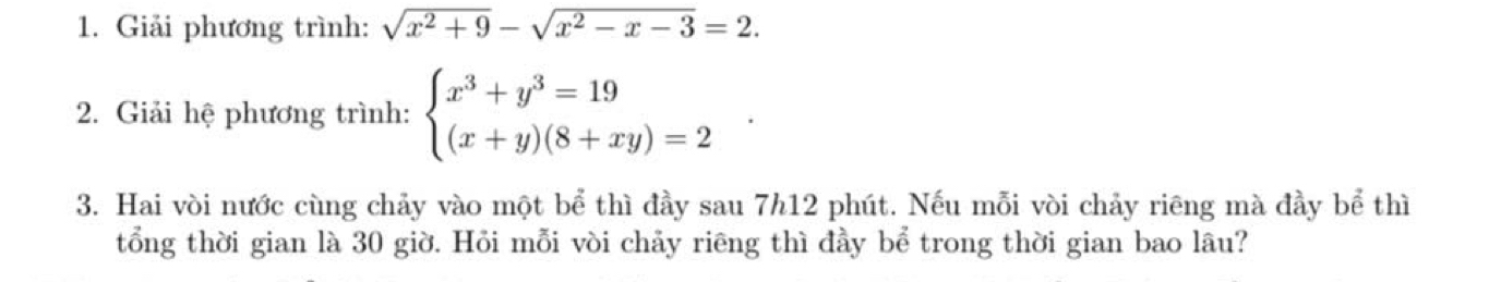 Giải phương trình: sqrt(x^2+9)-sqrt(x^2-x-3)=2. 
2. Giải hệ phương trình: beginarrayl x^3+y^3=19 (x+y)(8+xy)=2endarray.
3. Hai vòi nước cùng chảy vào một bể thì đầy sau 7h12 phút. Nếu mỗi vòi chảy riêng mà đầy bể thì 
tổng thời gian là 30 giờ. Hỏi mỗi vòi chảy riêng thì đầy bể trong thời gian bao lâu?