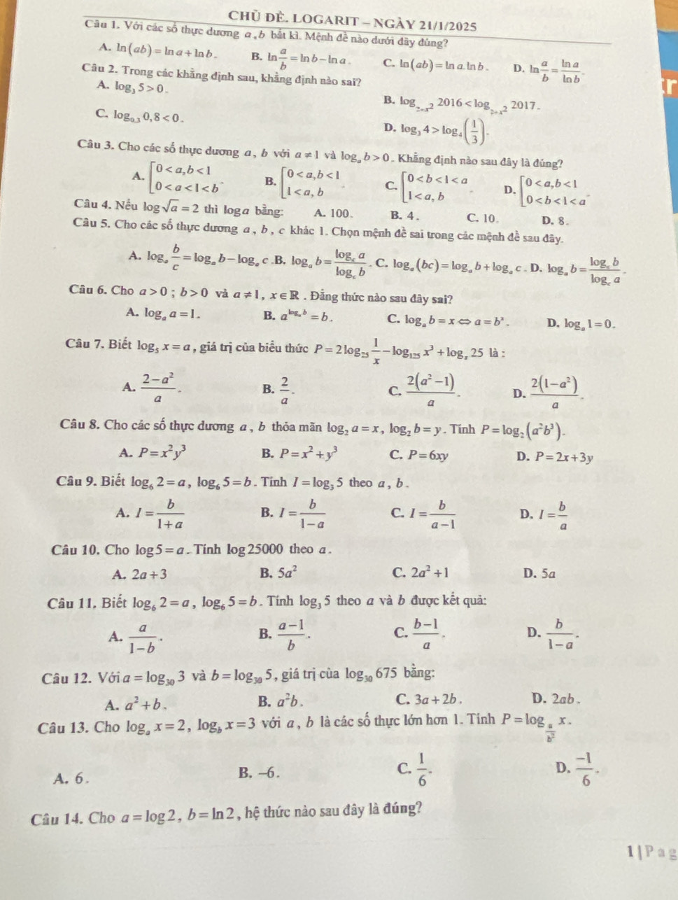Chủ ĐÈ. LOGARIT - NGÀY 21/1/2025
Cầu 1. Với các số thực dương a b bắt kì. Mệnh đề nào dưới đây đùng?
A. ln (ab)=ln a+ln b. B. ln  a/b =ln b-ln a C. ln (ab)=ln a· ln b. D. ln  a/b = ln a/ln b -
Câu 2. Trong các khẳng định sau, khẳng định nào sai?
A. log _35>0.
B. log _2-x^22016
C. log _0.30,8<0.
D. log _34>log _4( 1/3 ).
Câu 3. Cho các số thực dương a , b với a!= 1 và log _ab>0. Khẳng định nào sau đây là đúng?
A. beginbmatrix 0<1 0 B. beginarrayl 0<1 1 C. beginbmatrix 0 D. beginarrayl 0<1 0
Câu 4. Nếu log sqrt(a)=2 thì loga bằng: A. 100 B. 4 . C. 10 D. 8 
Câu 5. Cho các số thực dương a, b , c khác 1. Chọn mệnh đề sai trong các mệnh đề sau đây.
A. log _a b/c =log _ab-log _ac .B. log _ab=frac log _calog _cb.C.log _a(bc)=log _ab+log _ac. D. log _ab=frac log _cblog _ca.
Câu 6. Cho a>0;b>0 và a!= 1,x∈ R. Đẳng thức nào sau đây sai?
A. log _aa=1. B. a^(log _a)b=b. C. log _ab=xLeftrightarrow a=b^x. D. log _a1=0.
Câu 7. Biết log _5x=a , giá trị của biểu thức P=2log _25 1/x -log _125x^3+log _x25 là :
A.  (2-a^2)/a .  2/a .  (2(a^2-1))/a . D.  (2(1-a^2))/a .
B.
C.
Câu 8. Cho các số thực dương a, b thỏa mãn log _2a=x,log _2b=y. Tính P=log _2(a^2b^3).
A. P=x^2y^3 B. P=x^2+y^3 C. P=6xy D. P=2x+3y
Câu 9. Biết log _62=a,log _65=b. Tính I=log _35 theo a , b .
A. I= b/1+a  B. I= b/1-a  C. I= b/a-1  D. I= b/a 
Câu 10. Cho log 5=a. Tính log 25000 theo a .
A. 2a+3 B. 5a^2 C. 2a^2+1 D. 5a
Câu 11. Biết log _62=a,log _65=b. Tinh log _35 theo a và b được kết quả:
A.  a/1-b .  (a-1)/b .  (b-1)/a . D.  b/1-a .
B.
C.
Câu 12. Với a=log _303 và b=log _305 , giá trị cùa log _30 6 75 bằng:
A. a^2+b. B. a^2b. C. 3a+2b. D. 2ab .
Câu 13. Cho log _ax=2,log _bx=3 với a, b là các số thực lớn hơn 1. Tính P=log _a x .
b
D.
A. 6. B. -6 . C.  1/6 .  (-1)/6 .
Câu 14. Cho a=log 2,b=ln 2 , hệ thức nào sau đây là đúng?
1|Pag