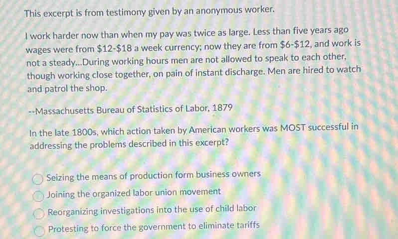 This excerpt is from testimony given by an anonymous worker.
I work harder now than when my pay was twice as large. Less than five years ago
wages were from $12 - $18 a week currency; now they are from $6-$12, and work is
not a steady...During working hours men are not allowed to speak to each other,
though working close together, on pain of instant discharge. Men are hired to watch
and patrol the shop.
--Massachusetts Bureau of Statistics of Labor, 1879
In the late 1800s, which action taken by American workers was MOST successful in
addressing the problems described in this excerpt?
Seizing the means of production form business owners
Joining the organized labor union movement
Reorganizing investigations into the use of child labor
Protesting to force the government to eliminate tariffs