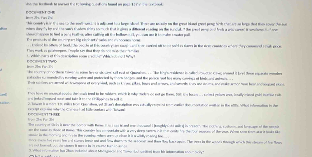 Use the Textbook to answer the following questions found on page 137 in the textbook:
DOCUMENT ONE
from Zhu Fan Zhi
This country is in the sea to the southwest. It is adjacent to a large island. There are usually on the great island great peng birds that are so large that they cover the sun
ation when they fly by and the sun's shadow shifts so much that it gives a different reading on the sundial. If the great peng bird finds a wild camel, it swallows it. If one
should happen to find a peng feather, after cutting off the hollow quill, you can use it to make a water pail.
The products of the country are big elephants' tusks and rhinoceros homs.
.. . Enticed by offers of food, [the people of this country] are caught and then carried off to be sold as slaves in the Arab countries where they command a high price.
They work as gatekeepers. People say that they do not miss their families.
1. Which parts of this description seem credible? Which do not? Why?
DOCUMENT TWO
from Zhu Fan Zhi
The country of northern Taiwan is some five or six days' sail east of Quanzhou. .  . The king's residence is called Poluotan Cave; around it [are] three separate wooden
palisades surrounded by running water and protected by thorn hedges, and the palace roof has many carvings of birds and animals. . . .
Their soldiers are armed with weapons of every kind, such as knives, pikes, bows and arrows, and swords; they use drums, and make armor from bear and leopard skins
ouird) They have no unusual goods; the locals tend to be robbers, which is why traders do not go there. Still, the locals . . . collect yellow wax, locally mined gold, buffalo tails
and jerked leopard meat and take it to the Philippines to sell it.
cation 2. Taiwan is a mere 150 miles from Quanzhou, yet Zhao's description was actually recycled from earlier documentation written in the 600s. What information in the
excerpt explains why the Chinese had little contact with Taiwan?
DOCUMENT THREE
from Zhu Fan Zhi
The country of Sicily is near the border with Rome. It is a sea island one thousand li [roughly 0.33 miles] in breadth. The clothing, customs, and language of the people
are the same as those of Rome. This country has a mountain with a very deep cavern in it that emits fire the four seasons of the year. When seen from afar it looks like
smoke in the morning and fire in the evening; when seen up close it is a wildly roaring fire. . . .
Once every five years fire and stones break out and flow down to the seacoast and then flow back again. The trees in the woods through which this stream of fire flows
are not burned, but the stones it meets in its course turn to ashes.
3. What information has Zhao included about Madagascar and Taiwan but omitted from his information about Sicily?