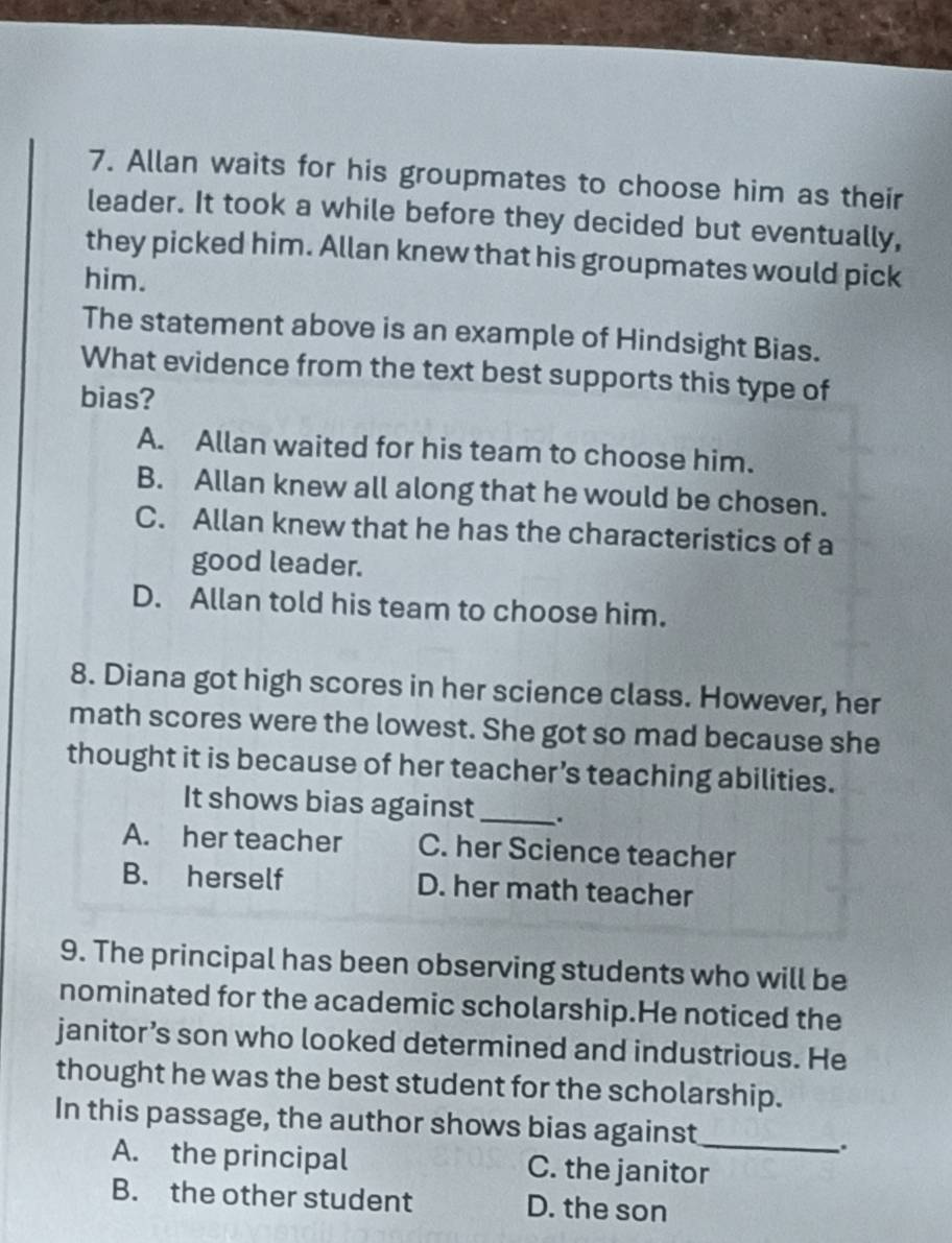 Allan waits for his groupmates to choose him as their
leader. It took a while before they decided but eventually,
they picked him. Allan knew that his groupmates would pick
him.
The statement above is an example of Hindsight Bias.
What evidence from the text best supports this type of
bias?
A. Allan waited for his team to choose him.
B. Allan knew all along that he would be chosen.
C. Allan knew that he has the characteristics of a
good leader.
D. Allan told his team to choose him.
8. Diana got high scores in her science class. However, her
math scores were the lowest. She got so mad because she
thought it is because of her teacher’s teaching abilities.
It shows bias against_ 、.
A. her teacher C. her Science teacher
B. herself D. her math teacher
9. The principal has been observing students who will be
nominated for the academic scholarship.He noticed the
janitor’s son who looked determined and industrious. He
thought he was the best student for the scholarship.
In this passage, the author shows bias against_
.
A. the principal C. the janitor
B. the other student D. the son