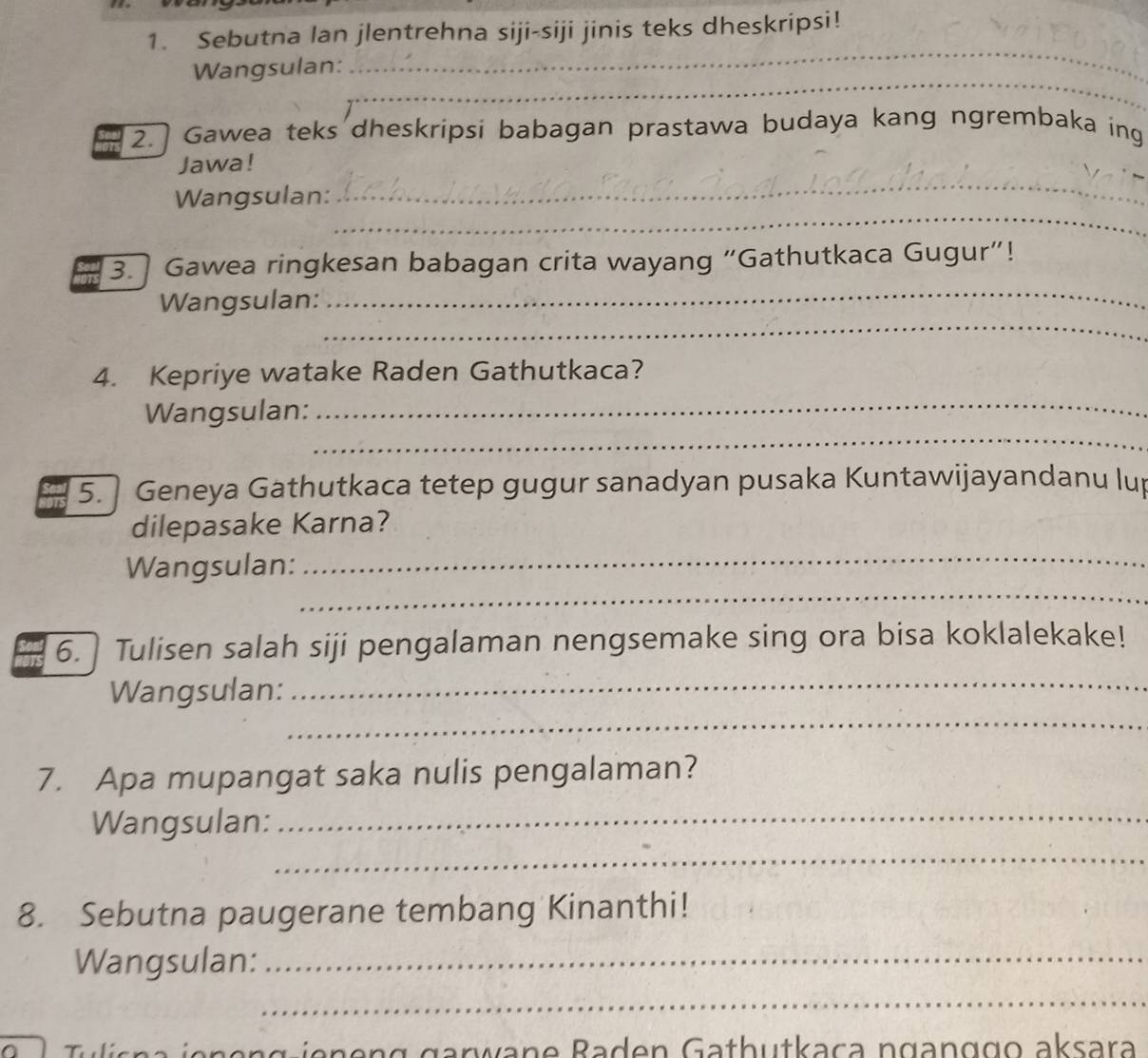 Sebutna lan jlentrehna siji-siji jinis teks dheskripsi! 
_ 
Wangsulan: 
_ 
2.] Gawea teks dheskripsi babagan prastawa budaya kang ngrembaka ing 
_ 
Jawa! 
_ 
Wangsulan: 
3. Gawea ringkesan babagan crita wayang “Gathutkaca Gugur”! 
_ 
Wangsulan: 
_ 
_ 
4. Kepriye watake Raden Gathutkaca? 
_ 
Wangsulan: 
5. Geneya Gathutkaca tetep gugur sanadyan pusaka Kuntawijayandanu lup 
dilepasake Karna? 
_ 
Wangsulan: 
_ 
6. Tulisen salah siji pengalaman nengsemake sing ora bisa koklalekake! 
_ 
Wangsulan: 
_ 
7. Apa mupangat saka nulis pengalaman? 
_ 
Wangsulan: 
_ 
8. Sebutna paugerane tembang Kinanthi! 
Wangsulan:_ 
_ 
ien e n g jeneng garwane Baden Gathutkaça nganggo aksara