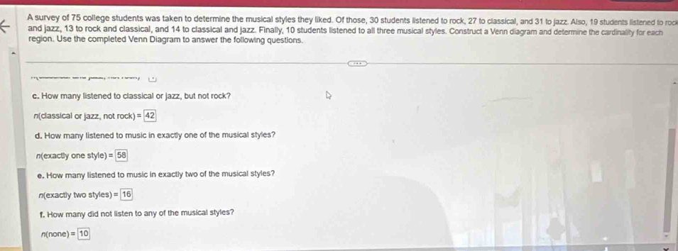 A survey of 75 college students was taken to determine the musical styles they liked. Of those, 30 students listened to rock, 27 to classical, and 31 to jazz. Also, 19 students listened to roc 
and jazz, 13 to rock and classical, and 14 to classical and jazz. Finally, 10 students listened to all three musical styles. Construct a Venn diagram and determine the cardinality for each 
region. Use the completed Venn Diagram to answer the following questions. 
c. How many listened to classical or jazz, but not rock? 
n(classical or jazz, not rock) =42
d. How many listened to music in exactly one of the musical styles?
n(exactly one style) =58
e. How many listened to music in exactly two of the musical styles?
n(exactly two styles) =16
f. How many did not listen to any of the musical styles?
n(none)=10