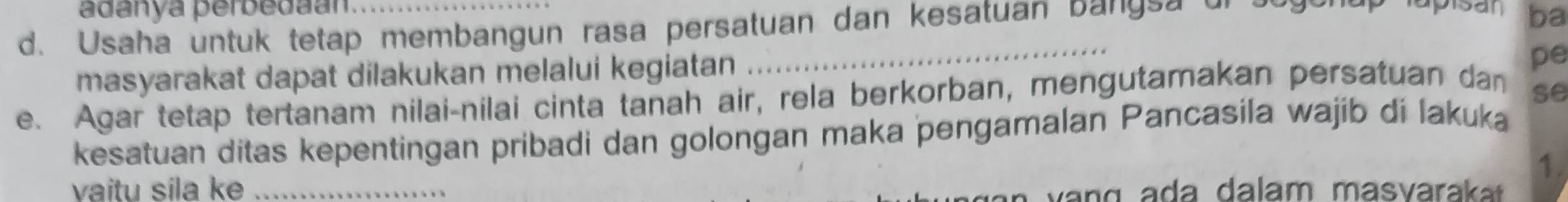 adanya perbedaan psan ba 
d. Usaha untuk tetap membangun rasa persatuan dan kesatuan ba ng s a 
masyarakat dapat dilakukan melalui kegiatan 
_ 
pe 
e. Agar tetap tertanam nilai-nilai cinta tanah air, rela berkorban, mengutamakan persatuan dan 
se 
kesatuan ditas kepentingan pribadi dan golongan maka pengamalan Pancasila wajib di lakuka 
1. 
vaitu sila ke _ a a lam m asvarak