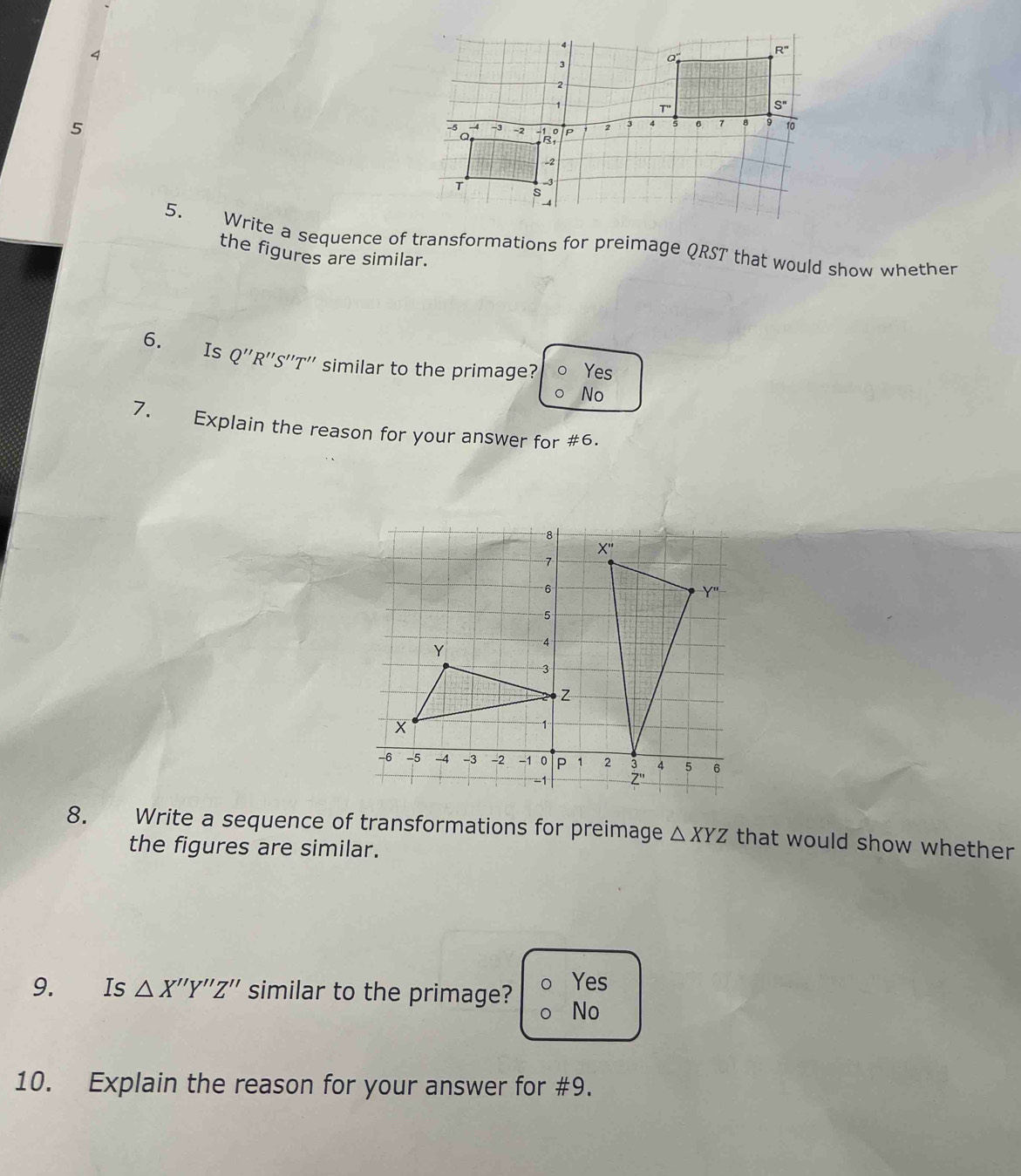 4
5
5. Write a sequence of transformations for preimage QRST that would show whether
the figures are similar.
6. Is Q'' 'R''S''T'' similar to the primage? Yes
No
7. Explain the reason for your answer for #6.
8. €£ Write a sequence of transformations for preimage △ XYZ that would show whether
the figures are similar.
Yes
9. Is △ X''Y''Z'' similar to the primage? No
10. Explain the reason for your answer for #9.