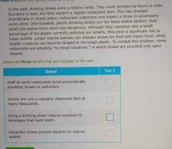 In the past, drinking straws were a relative rarity. They could perhaps be found at soda 
fountains or bars, but they weren't a regular restaurant item. This has changed 
dramatically in recent years; restaurant customers now expect a straw to accompany 
every drink. Unfortunately, plastic drinking straws are like black widow spiders: their 
small size makes them seem less dangerous. Although they compose only a small 
percentage of the plastic currently polluting our oceans, they pose a significant risk to 
ocean wildlife. Larger marine animals can mistake straws for food and ingest them, while 
smaller creatures can become tangled in the tough plastic. To combat this problem, some 
restaurants are adopting "no-straw initiatives," in which straws are provided only upon 
request. 
Sthat are included in the text.