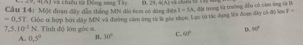 C. 29, 4( A) và chiều từ Đồng sang Tây. D. 29, 4(A) và chiều từ Tây săng
Câu 14: Một đoạn dây dẫn thẳng MN dài 6cm có dòng điện I=5A 1, đặt trong từ trường đều có cảm ứng từ B
=0,5T. Góc α hợp bởi dây MN và đường cảm ứng từ là góc nhọn. Lực từ tác dụng lên đoạn dây có độ lớn F=
7,5.10^(-2)N. Tính độ lớn góc α. D. 90°
A. 0,5^0 B. 30°
C. 60°