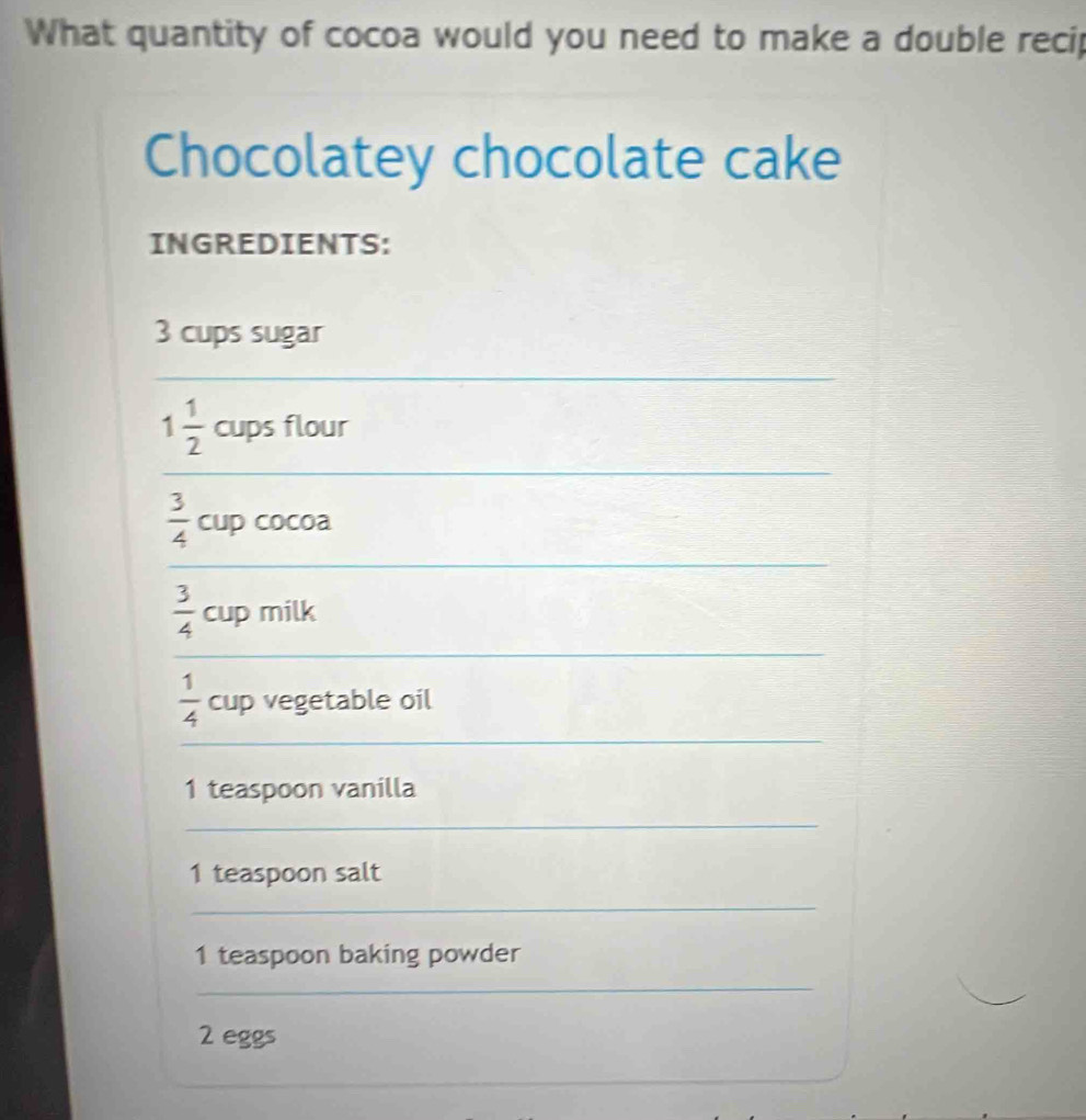 What quantity of cocoa would you need to make a double recip 
Chocolatey chocolate cake 
INGREDIENTS:
3 cups sugar 
_ 
_
1 1/2  cups flour
 3/4  cup cocoa 
_
 3/4  cup milk 
_ 
_
 1/4  cup vegetable oil 
1 teaspoon vanilla 
_ 
1 teaspoon salt 
_ 
1 teaspoon baking powder 
_ 
2 eggs 
_