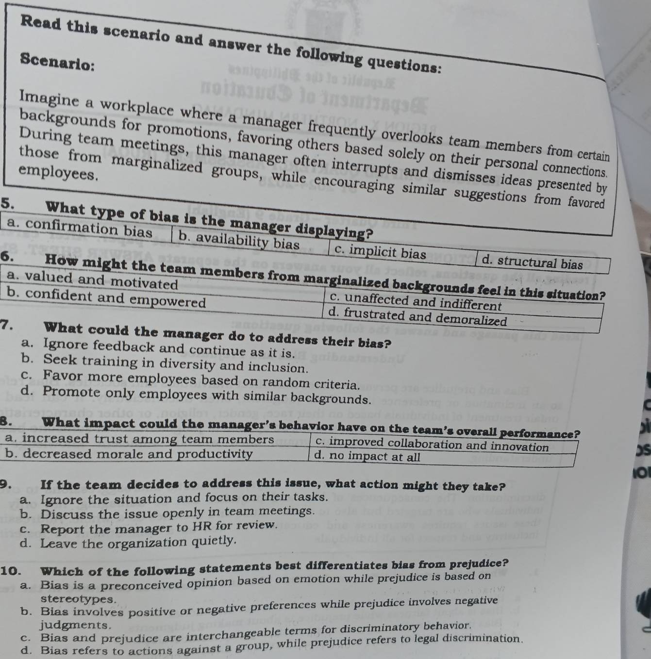 Read this scenario and answer the following questions:
Scenario:
Imagine a workplace where a manager frequently overlooks team members from certain
backgrounds for promotions, favoring others based solely on their personal connections.
During team meetings, this manager often interrupts and dismisses ideas presented by
employees.
those from marginalized groups, while encouraging similar suggestions from favored
5. What type of bias is the manager displaying?
a. confirmation bias b. availability bias c. implicit bias d. structural bias
6. How might the team members from marginalized backgrounds feel in this situation?
a. valued and motivated c. unaffected and indifferent
b. confident and empowered d. frustrated and demoralized
7. What could the manager do to address their bias?
a. Ignore feedback and continue as it is.
b. Seek training in diversity and inclusion.
c. Favor more employees based on random criteria.
d. Promote only employees with similar backgrounds.
B. What impact could the manager’s behavior have on the team’s overall performance?
s
a. increased trust among team members c. improved collaboration and innovation
b. decreased morale and productivity d. no impact at all
DS
10
9. If the team decides to address this issue, what action might they take?
a. Ignore the situation and focus on their tasks.
b. Discuss the issue openly in team meetings.
c. Report the manager to HR for review.
d. Leave the organization quietly.
10. Which of the following statements best differentiates bias from prejudice?
a. Bias is a preconceived opinion based on emotion while prejudice is based on
stereotypes.
b. Bias involves positive or negative preferences while prejudice involves negative
judgments.
c. Bias and prejudice are interchangeable terms for discriminatory behavior.
d. Bias refers to actions against a group, while prejudice refers to legal discrimination.