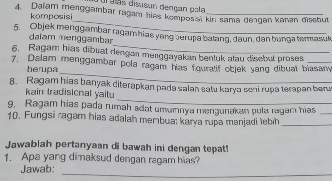 ul atás disusun dengan pola 
4. Dalam menggambar ragam hias komposisi kiri sama dengan kanan disebut 
_ 
komposisi 
_ 
5. Objek menggambar ragam hias yang berupa batang, daun, dan bunga termasuk 
dalam menggambar 
6. Ragam hias dibuat dengan menggayakan bentuk atau disebut proses 
_ 
7. Dalam menggambar pola ragam hias figuratif objek yang dibuat biasany 
berupa 
8. Ragam hias banyak diterapkan pada salah satu karya seni rupa terapan beru 
_ 
kain tradisional yaitu 
9, Ragam hias pada rumah adat umumnya mengunakan pola ragam hias_ 
10. Fungsi ragam hias adalah membuat karya rupa menjadi lebih_ 
Jawablah pertanyaan di bawah ini dengan tepat! 
1. Apa yang dimaksud dengan ragam hias? 
_ 
Jawab: