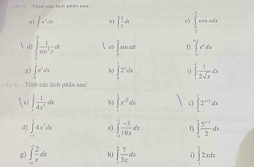 Vi dụ 5. Tính các tích phân sau: 
a) ∈tlimits _1^(2x^2)dx ∈t _1^(afrac 1)tdt
b) 
c) ∈tlimits _ π /2 ^ π /2 cos xdx
d) ∈tlimits _ π /6 ^ π /3  1/sin^2t dt
e) ∈tlimits _0^((π)sin tdt ∈tlimits _0^(ln 2)e^u)du
f) 
g) ∈tlimits _0^(1e^x)dx ∈tlimits _0^(12^x)dx ∈tlimits _1^(4frac 1)2sqrt(x)dx
h) 
i) 
T dụ 6. Tính các tích phân sau: 
(a) ∈tlimits _1^(2frac 1)4x^2dx ∈tlimits _1^(3x^sqrt(2))dx c) ∈tlimits _0^(22^x+3)dx
b) 
d) ∈tlimits _(-1)^14x^7dx ∈tlimits _(-2)^(-1) (-3)/10x dx f) ∈tlimits _0^(2frac 5^x-1)2dx
e) 
g) ∈tlimits _(-e)^(-1) 2/x dx ∈tlimits _1^(efrac 7)3xdx ∈tlimits _1^32xdx
h) 
i)