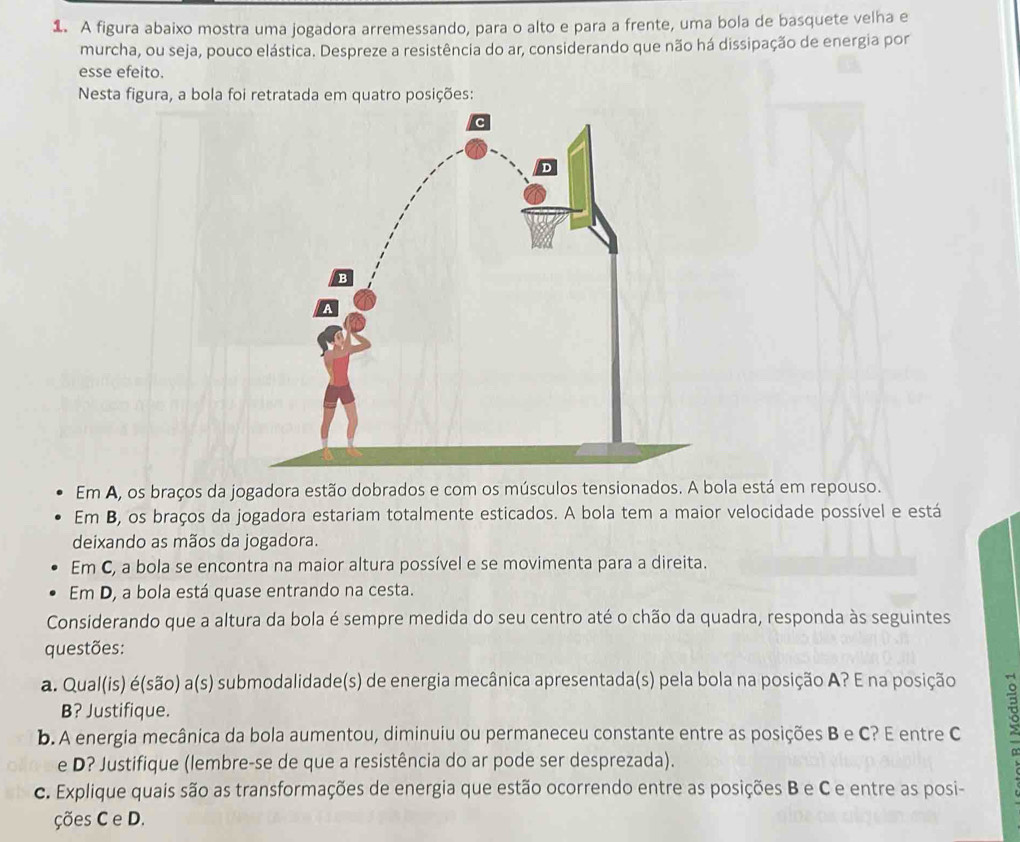 A figura abaixo mostra uma jogadora arremessando, para o alto e para a frente, uma bola de basquete velha e 
murcha, ou seja, pouco elástica. Despreze a resistência do ar, considerando que não há dissipação de energia por 
esse efeito. 
Nesta figura, a bola foi retratada em quatro posições: 
Em A, os braços da jogadora estão dobrados e com os músculos tensionados. A bola está em repouso. 
Em B, os braços da jogadora estariam totalmente esticados. A bola tem a maior velocidade possível e está 
deixando as mãos da jogadora. 
Em C, a bola se encontra na maior altura possível e se movimenta para a direita. 
Em D, a bola está quase entrando na cesta. 
Considerando que a altura da bola é sempre medida do seu centro até o chão da quadra, responda às seguintes 
questões: 
a. Qual(is) é(são) a(s) submodalidade(s) de energia mecânica apresentada(s) pela bola na posição A? E na posição 
B? Justifique. 
b. A energia mecânica da bola aumentou, diminuiu ou permaneceu constante entre as posições B e C? E entre C 3
e D? Justifique (lembre-se de que a resistência do ar pode ser desprezada). 
c. Explique quais são as transformações de energia que estão ocorrendo entre as posições B e C e entre as posi- 
ções C e D.