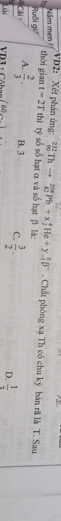 Nấm men
VD2: Xét phản ứng: _(90)^(232)Thto _(82)^(208)Pb+x_2^(4He+y_(-1)^0beta ^-) . Chất phóng xạ Th có chu kỳ bán rã là T. Sau
thời gian t=2T thì tỷ số số hạt α và số hạt β là:
Ruồi giá
A.  2/3 . 
ả B. 3
C.  3/2 . 
Lúa VD3 : Côban ( 60 )
D.  1/3 