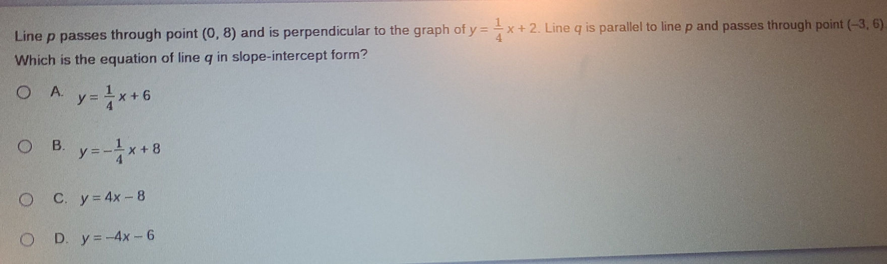 Line p passes through point (0,8) and is perpendicular to the graph of y= 1/4 x+2. Line q is parallel to line p and passes through point (-3,6)
Which is the equation of line q in slope-intercept form?
A. y= 1/4 x+6
B. y=- 1/4 x+8
C. y=4x-8
D. y=-4x-6