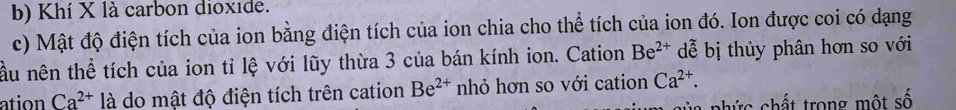 Khí X là carbon dioxide. 
c) Mật độ điện tích của ion bằng điện tích của ion chia cho thể tích của ion đó. Ion được coi có dạng 
ầu nên thể tích của ion tỉ lệ với lũy thừa 3 của bán kính ion. Cation Be^(2+) dễ bị thủy phân hơn so với 
ation Ca^(2+) là do mật độ điện tích trên cation Be^(2+) nhỏ hơn so với cation Ca^(2+). 
hức chất trong một số