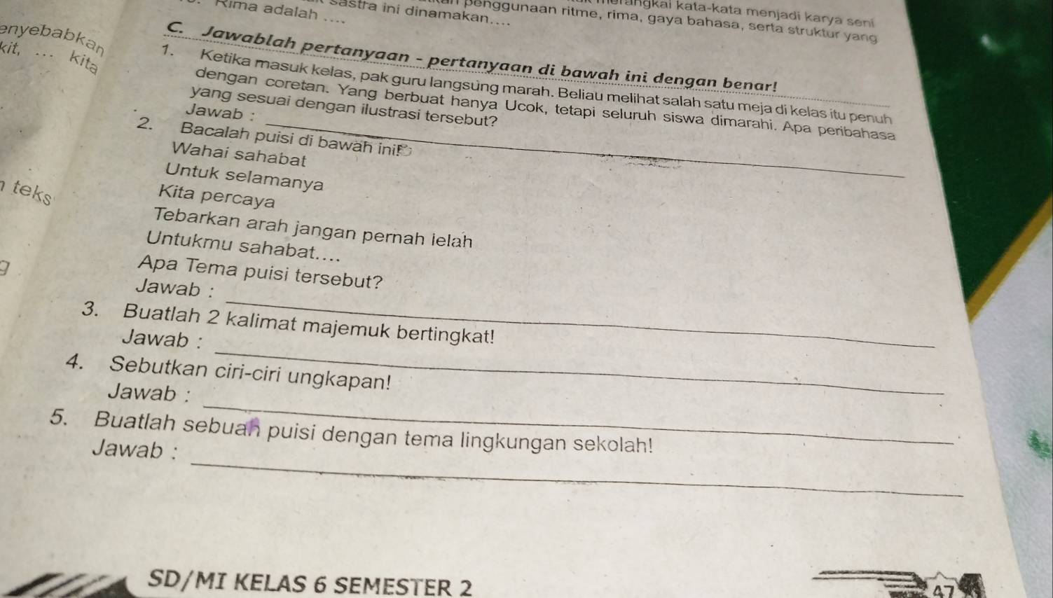 Rima adalah .... 
aranɡkaï kata-kata menjadi karya seni 
sastra ini dinamakan.... 
an penggunaan ritme, rima, gaya bahasa, serta struktur yang 
kit, . kita 
C. Jawablah pertanyaan - pertanyaan di bawah ini dengan benar! 
enyebabkan 1. Ketika masuk kelas, pak guru langsung marah. Beliau melihat salah satu meja di kelas itu penuh 
dengan coretan. Yang berbuat hanya Ucok, tetapi seluruh siswa dimarahi. Apa peribahasa 
yang sesuai dengan ilustrasi tersebut? 
Jawab : 
2. Bacalah puisi di bawah ini! 
Wahai sahabat 
Untuk selamanya 
_ 
teks 
Kita percaya 
Tebarkan arah jangan pernah lelah 
Untukmu sahabat.... 
I 
Apa Tema puisi tersebut? 
_ 
Jawab : 
3. Buatlah 2 kalimat majemuk bertingkat! 
Jawab : 
4. Sebutkan ciri-ciri ungkapan! 
Jawab : 
_ 
_ 
5. Buatlah sebuah puisi dengan tema lingkungan sekolah! 
Jawab : 
_ 
SD/MI KELAS 6 SEMESTER 2 
47