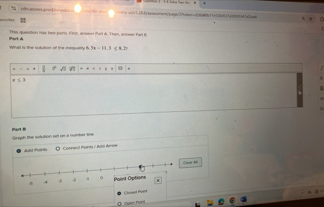 3-6 Solve Two-Ste X 
cdn.assess.prod.mheducal com/dle-asse ivery-ui/v3.28.6/assessment/page/3?token=d26b60b11e530d537a38505547a53a46 
avorites 
This question has two parts. First, answer Part A. Then, answer Part B. 
Part A 
What is the solution of the inequality 6.5x-11.3≤ 8.2
 □ /□   0° sqrt(□ ) sqrt[□](□ ) = S (□ π D
x≤ 3
Part B 
Graph the solution set on a number line. 
Add Points Connect Points / Add Arrow 
ear All 
Closed P 
Open Point