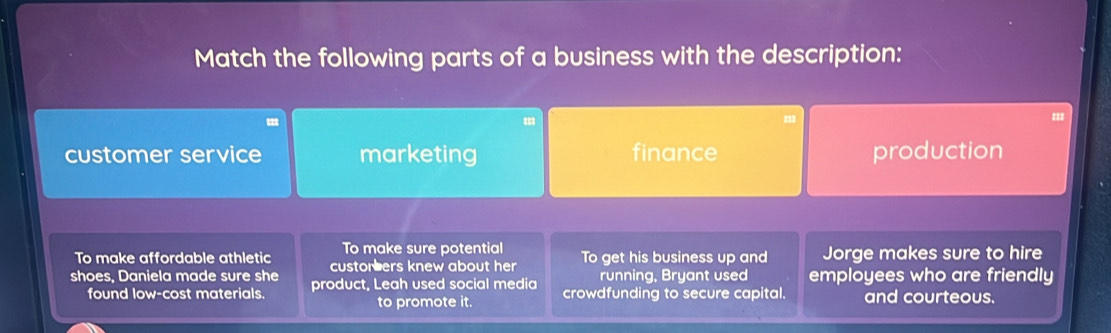 Match the following parts of a business with the description:
customer service marketing finance production
To make sure potential
To make affordable athletic custor ers knew about her To get his business up and Jorge makes sure to hire
running, Bryant used
shoes, Daniela made sure she product, Leah used social media crowdfunding to secure capital. employees who are friendly
found low-cost materials. and courteous.
to promote it.
