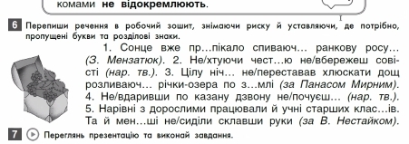 Κомами не відокремлюють. 
6 Перелнши реченняв робочий зошит, знімаючи рискуй уставлячи, де потрίбно, 
ηропушені букви та роздлові знаки. 
1. Сонце вже лр.лікало сливаюч.. ранкову росу.. 
(3. Мензатюок). 2. Не/хтуючи чест…о не/вбережеш сові- 
сті (нар. тв.). 3. Цілу ніч… не/переставав хлюскати дош 
розливаюч... річки-озера по з...млі (за Панасом Мирним). 
4. Не/вдаривши по казану дзвону не/лочуеш... (нар. тв.). 
5. Нарίвні з дорослими лрацювали й учні старших клас.ів. 
Τай мен...ші не/сидίли склавши руки (за В. Нестайком). 
7 Переглянь презенτаціюоτα виконай завдання.