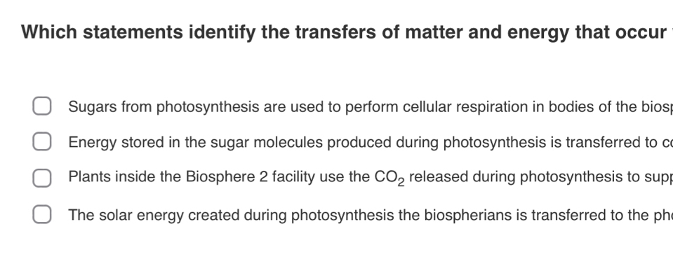 Which statements identify the transfers of matter and energy that occur
Sugars from photosynthesis are used to perform cellular respiration in bodies of the biosp
Energy stored in the sugar molecules produced during photosynthesis is transferred to co
Plants inside the Biosphere 2 facility use the CO_2 released during photosynthesis to sup
The solar energy created during photosynthesis the biospherians is transferred to the ph