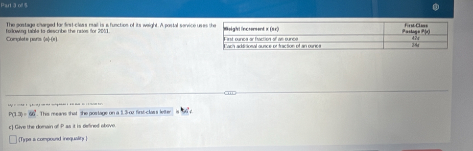 The postage charged for first-class mail is a function of its weight. A postal service use 
following table to describe the rates for 2011. 
Complete parts (a)-(e).
P(1.3)=66^7. This means that the postage on a 1.3-oz first-class letter e 
c) Give the domain of P as it is defined above. 
(Type a compound inequality.)