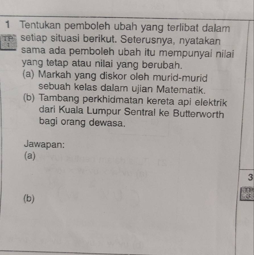 Tentukan pemboleh ubah yang terlibat dalam 
TP" setiap situasi berikut. Seterusnya, nyatakan 
1 sama ada pemboleh ubah itu mempunyai nilai 
yang tetap atau nilai yang berubah. 
(a) Markah yang diskor oleh murid-murid 
sebuah kelas dalam ujian Matematik. 
(b) Tambang perkhidmatan kereta api elektrik 
dari Kuala Lumpur Sentral ke Butterworth 
bagi orang dewasa. 
Jawapan: 
(a) 
3 
TP 
(b) 
3