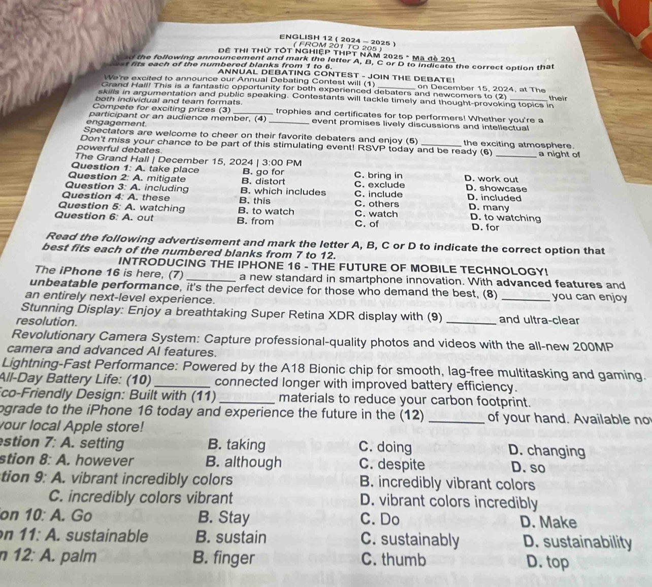 ENGLISH 12( 2024 - 2025 )
( FROM 201 TO 205 )
ĐÊ THI THử TÓT NGHIỆP THPT NAM 2025 * Mã đề 201
d the following announcement and mark the letter A, B, C or D to indicate the correct option that
st fits each of the numbered blanks from 1 to 6.
ANNUAL DEBATING CONTEST - JOIN THE DEBATE!
We're excited to announce our Annual Debating Contest will (1) on December 15, 2024, at The
Grand Hall! This is a fantastic opportunity for both experienced debaters and newcomers to (2)
skills in argumentation and public speaking. Contestants will tackle timely and thought-provoking topics in
both individual and team formats. _their
Compete for exciting prizes (3) _trophies and certificates for top performers! Whether you're a
participant or an audience member, (4) _event promises lively discussions and intellectual
engagement.
Spectators are welcome to cheer on their favorite debaters and enjoy (5) the exciting atmosphere.
Don't miss your chance to be part of this stimulating event! RSVP today and be ready (6)
powerful debates. _a night of
The Grand Hall | December 15, 2024 | 3:00 PM
Question 1: A. take place B. go for C. bring in D. work out
Question 2: A. mitigate B. distort C. exclude D. showcase
Question 3: A. including B. which includes C. include D. included
Question 4: A. these B. this C. others D. many
Question 5: A. watching B. to watch C. watch D. to watching
Question 6:A. out B. from C. of D. for
Read the following advertisement and mark the letter A, B, C or D to indicate the correct option that
best fits each of the numbered blanks from 7 to 12.
INTRODUCING THE IPHONE 16 - THE FUTURE OF MOBILE TECHNOLOGY!
The iPhone 16 is here, (7) _a new standard in smartphone innovation. With advanced features and
unbeatable performance, it's the perfect device for those who demand the best, (8) _you can enjoy
an entirely next-level experience.
Stunning Display: Enjoy a breathtaking Super Retina XDR display with (9) _and ultra-clear
resolution.
Revolutionary Camera System: Capture professional-quality photos and videos with the all-new 200MP
camera and advanced AI features.
Lightning-Fast Performance: Powered by the A18 Bionic chip for smooth, lag-free multitasking and gaming.
All-Day Battery Life: (10) _connected longer with improved battery efficiency.
co-Friendly Design: Built with (11) _materials to reduce your carbon footprint.
ograde to the iPhone 16 today and experience the future in the (12) _of your hand. Available no
your local Apple store!
stion 7: A. setting B. taking C. doing
D. changing
stion 8: A. however B. although C. despite D. so
tion 9: A. vibrant incredibly colors B. incredibly vibrant colors
C. incredibly colors vibrant D. vibrant colors incredibly
on 10: A. Go B. Stay C. Do D. Make
n 11:A. sustainable B. sustain C. sustainably D. sustainability
n 1: 2:A. palm B. finger C. thumb
D. top