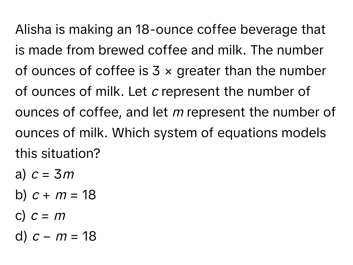 Alisha is making an 18-ounce coffee beverage that is made from brewed coffee and milk. The number of ounces of coffee is 3 × greater than the number of ounces of milk. Let *c* represent the number of ounces of coffee, and let *m* represent the number of ounces of milk. Which system of equations models this situation?

a) *c* = 3*m* 
b) *c* + *m* = 18
c) *c* = *m*
d) *c* − *m* = 18