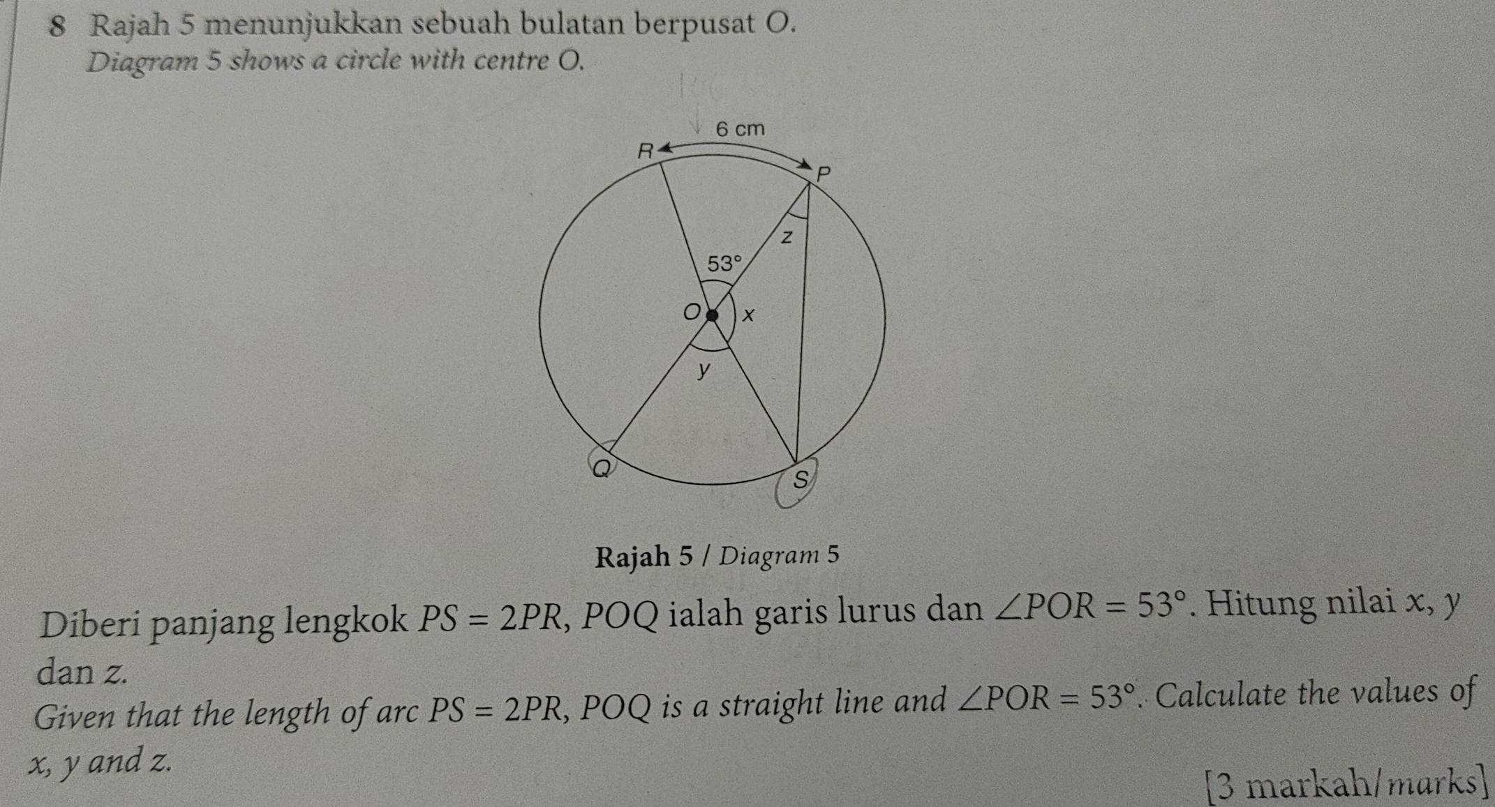 Rajah 5 menunjukkan sebuah bulatan berpusat O.
Diagram 5 shows a circle with centre O.
Rajah 5 / Diagram 5
Diberi panjang lengkok PS=2PR , POQ ialah garis lurus dan ∠ POR=53°. Hitung nilai x, y
dan z.
Given that the length of arc PS=2PR , POQ is a straight line and ∠ POR=53°. Calculate the values of
x, y and z.
[3 markah/marks]