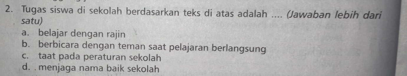 Tugas siswa di sekolah berdasarkan teks di atas adalah .... (Jawaban lebih dari
satu)
a. belajar dengan rajin
b. berbicara dengan teman saat pelajaran berlangsung
c. taat pada peraturan sekolah
d. menjaga nama baik sekolah