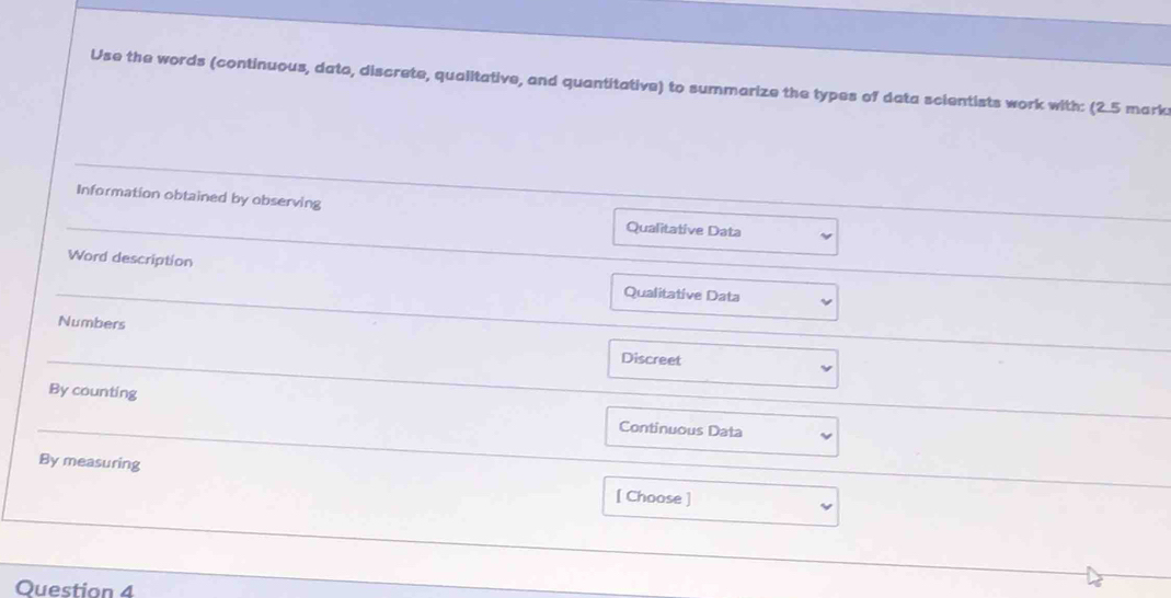 Use the words (continuous, dato, discrete, qualitative, and quantitative) to summarize the types of data scientists work with: (2.5 mark
Information obtained by observing Qualitative Data
Word description Qualitative Data
Numbers
Discreet
By counting
Continuous Data
By measuring [ Choose ]
Question 4