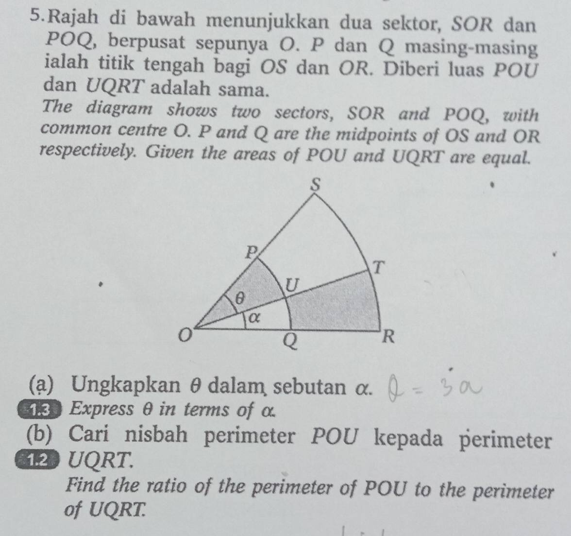 Rajah di bawah menunjukkan dua sektor, SOR dan 
POQ, berpusat sepunya O. P dan Q masing-masing 
ialah titik tengah bagi OS dan OR. Diberi luas POU
dan UQRT adalah sama. 
The diagram shows two sectors, SOR and POQ, with 
common centre O. P and Q are the midpoints of OS and OR
respectively. Given the areas of POU and UQRT are equal. 
(a) Ungkapkan θ dalam sebutan α. 
Express θ in terms of α
(b) Cari nisbah perimeter POU kepada perimeter
120 UQRT. 
Find the ratio of the perimeter of POU to the perimeter 
of UQRT