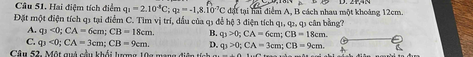 2P,4N
Câu 51. Hai điệm tích điểm q_1=2.10^(-8)C; q_2=-1,8.10^(-7)C đặt tại hai điểm A, B cách nhau một khoảng 12cm.
Đặt một điện tích q3 tại điểm C. Tìm vị trí, dấu của q3 để hệ 3 điện tích q1, q2, q3 cân bằng?
A. q_3<0</tex>; CA=6cm; CB=18cm.
B. q_3>0; CA=6cm; CB=18cm.
C. q_3<0</tex>; CA=3cm; CB=9cm.
D. q_3>0; CA=3cm; CB=9cm. 
Câu 52. Một quả cầu khối lượng 10g mạng điện tích