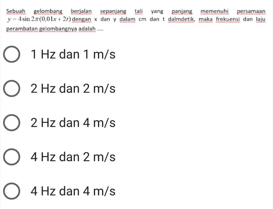 Sebuah gelombang berjalan sepanjang tali yang panjang memenuhi persamaan
y=4sin 2π (0,01x+2t) dengan x dan y dalam cm dan t dalmdetik, maka frekuensi dan laju
perambatan gelombangnya adalah ....
1 Hz dan 1 m/s
2 Hz dan 2 m/s
2 Hz dan 4 m/s
4 Hz dan 2 m/s
4 Hz dan 4 m/s