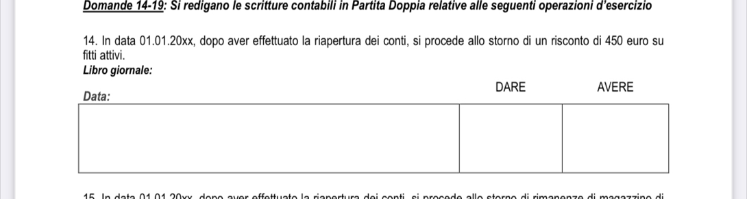 Domande 14-19: Si redigano le scritture contabili in Partita Doppia relative alle seguenti operazioni d’esercizio 
14. In data 01.01.20xx, dopo aver effettuato la riapertura dei conti, si procede allo storno di un risconto di 450 euro su 
fitti attivi.