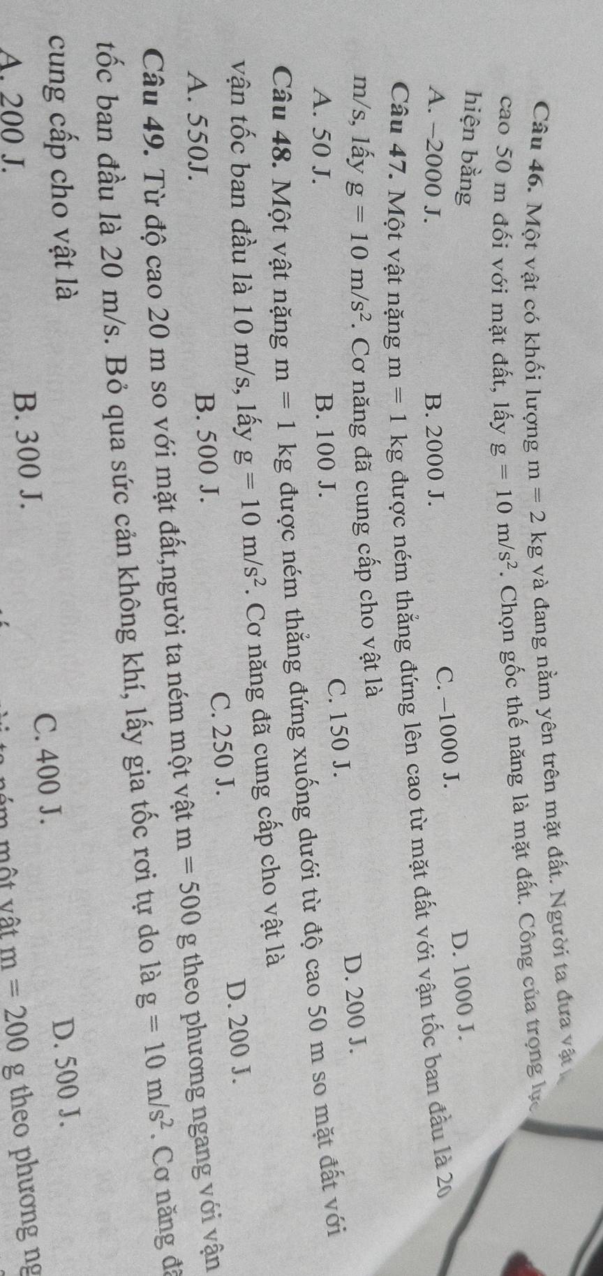 Một vật có khối lượng m=2kg và đang nằm yên trên mặt đất. Người ta đưa vật
cao 50 m đối với mặt đất, lấy g=10m/s^2. Chọn gốc thế năng là mặt đất. Công của trọng lực
hiện bằng
A. -2000 J. B. 2000 J.
C. -1000 J. D. 1000 J.
Câu 47. Một vật nặng m=1 kg được ném thắng đứng lên cao từ mặt đất với vận tốc ban đầu là 20
m/s, lấy g=10m/s^2. Cơ năng đã cung cấp cho vật là
C. 150 J. D. 200 J.
A. 50 J. B. 100 J.
Câu 48. Một vật nặng m=1kg được ném thắng đứng xuống dưới từ độ cao 50 m so mặt đất với
vận tốc ban đầu là 10 m/s, lấy g=10m/s^2. Cơ năng đã cung cấp cho vật là
A. 550J. B. 500 J. C. 250 J. D. 200 J.
Câu 49. Từ độ cao 20 m so với mặt đất,người ta ném một vật m=500g theo phương ngang với vận
tốc ban đầu là 20 m/s. Bỏ qua sức cản không khí, lấy gia tốc rơi tự do là g=10m/s^2. Cơ năng đã
cung cấp cho vật là D. 500 J.
A. 200 J. B. 300 J. C. 400 J.
m=200 g theo phương ng