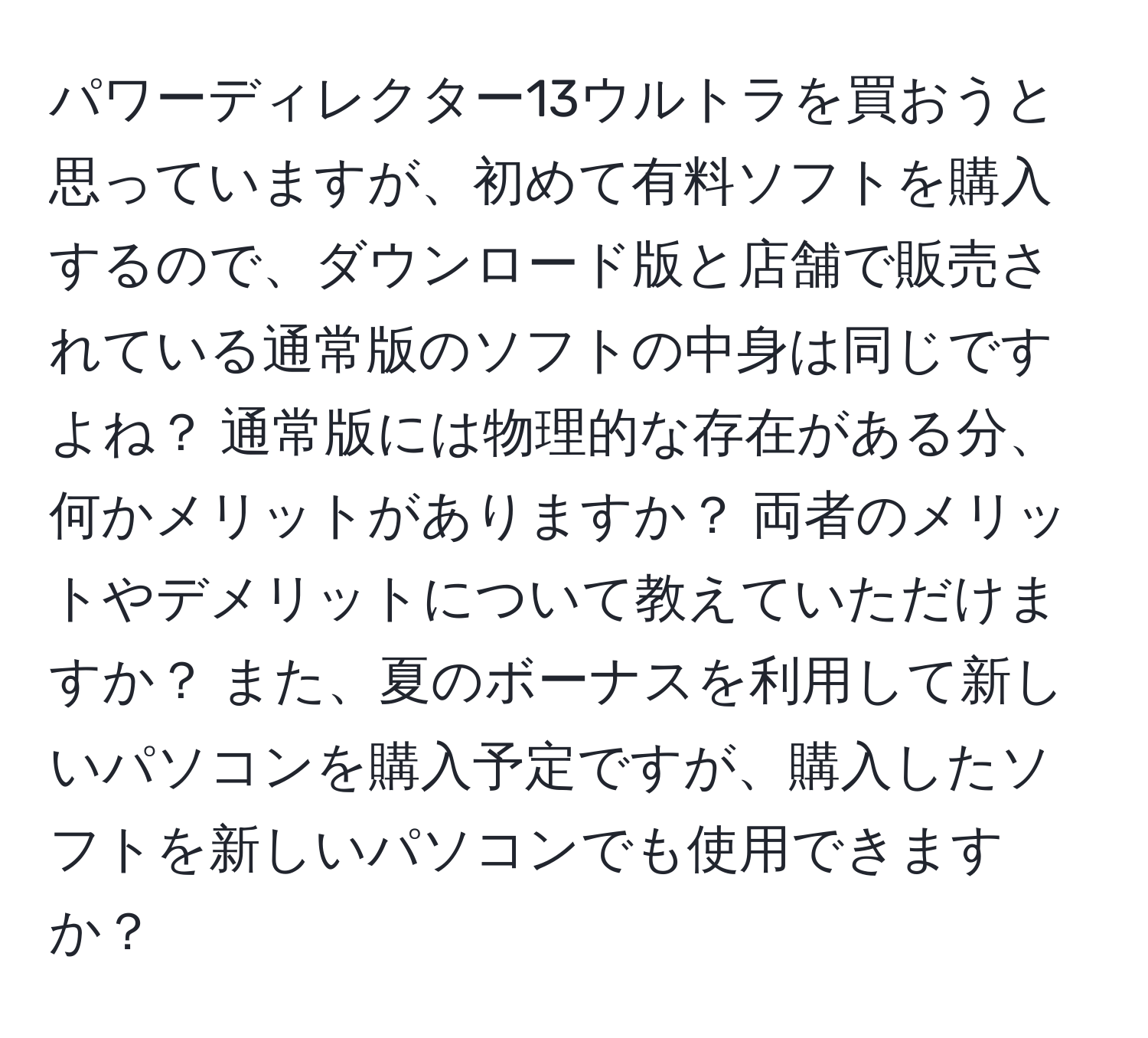 パワーディレクター13ウルトラを買おうと思っていますが、初めて有料ソフトを購入するので、ダウンロード版と店舗で販売されている通常版のソフトの中身は同じですよね？ 通常版には物理的な存在がある分、何かメリットがありますか？ 両者のメリットやデメリットについて教えていただけますか？ また、夏のボーナスを利用して新しいパソコンを購入予定ですが、購入したソフトを新しいパソコンでも使用できますか？