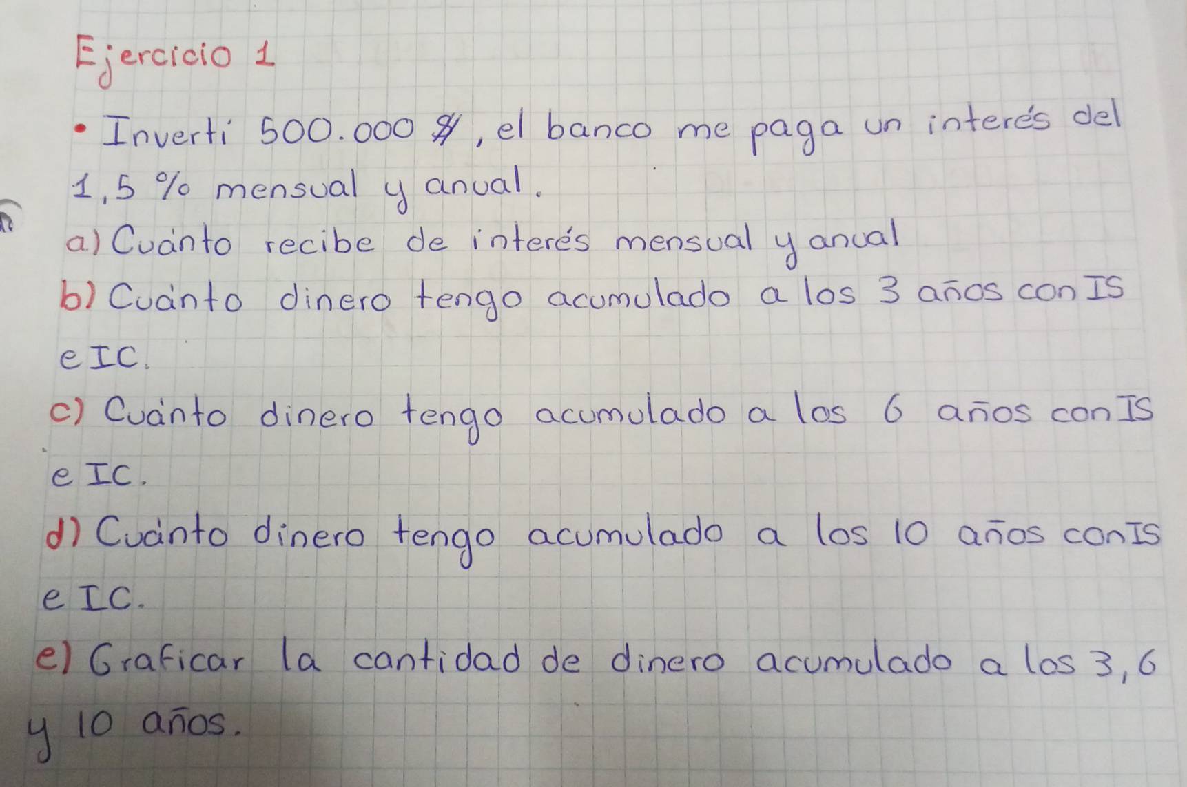 Ejercido 1 
Inverti 500. 000 , el banco me paga un interes del
1, 5 % mensual y anual. 
a) Cuanto recibe de interes mensual y anual 
b) Cuanto dinero tengo acumulado a los 3 anos conIs 
eIC. 
() Cuanto dinero tengo acumulado a los 6 anos conIs 
e IC. 
d) Cuanto dinero tengo acumulado a los 10 anos conIs 
e IC. 
e) Graficar la cantidad de dinero acumulado a los 3, 6
y 10 anos.