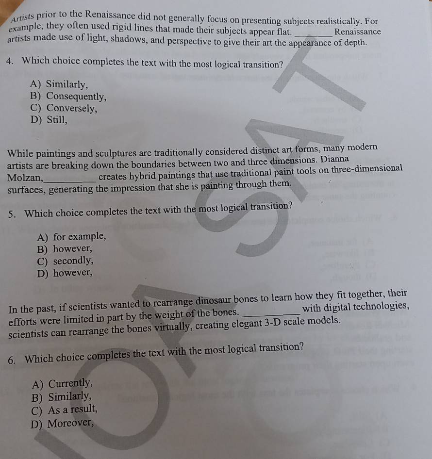 Artists prior to the Renaissance did not generally focus on presenting subjects realistically. For
example, they often used rigid lines that made their subjects appear flat _Renaissance
artists made use of light, shadows, and perspective to give their art the appearance of depth.
4. Which choice completes the text with the most logical transition?
A) Similarly,
B) Consequently,
C) Conversely,
D) Still,
While paintings and sculptures are traditionally considered distinct art forms, many modern
artists are breaking down the boundaries between two and three dimensions. Dianna
Molzan,_ creates hybrid paintings that use traditional paint tools on three-dimensional
surfaces, generating the impression that she is painting through them.
5. Which choice completes the text with the most logical transition?
A) for example,
B) however,
C) secondly,
D) however,
In the past, if scientists wanted to rearrange dinosaur bones to learn how they fit together, their
efforts were limited in part by the weight of the bones. _with digital technologies,
scientists can rearrange the bones virtually, creating elegant 3-D scale models.
6. Which choice completes the text with the most logical transition?
A) Currently,
B) Similarly,
C) As a result,
D) Moreover,