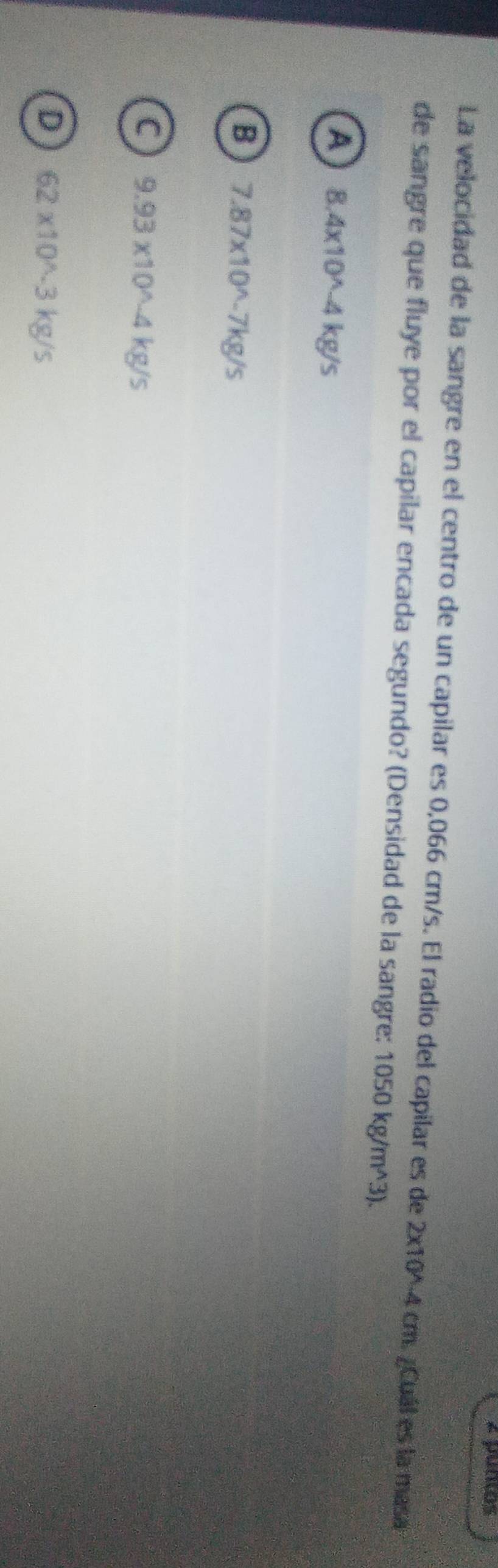 é pumos
La velocidad de la sangre en el centro de un capilar es 0,066 cm/s. El radio del capilar es de 2* 10^(wedge)-4cm ¿Cuál es la masa
de sangre que fluye por el capilar encada segundo? (Densidad de la sangre: 1050kg/m^(wedge)3).
a 8.4* 10^(wedge)-4kg/s
B 7.87* 10^(wedge)-7kg/s
C 9.93* 10^(wedge)-4kg/s
D 62* 10^(wedge)-3kg/s