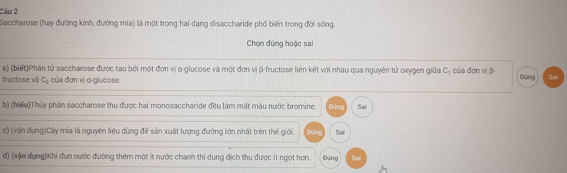 Saccharose (hay đường kính, đường mía) là một trong hai dạng disaccharide phố biến trong đời sống. 
Chọn đúng hoặc sai 
a) (biết)Phân tử saccharose được tao bởi một đơn vị α -glucose và một đơn vị β -fructose liên kết với nhau qua nguyên tử oxygen giữa C. của đơn vị β - Đúng 
fructose và C_2 của đơn vị α -glucose. Sai 
b) (hiểu)Thủy phân saccharose thu được hai monosaccharide đều làm mất màu nước bromine. Đúng Sai 
c) (vận dụng)Cây mía là nguyên liệu dùng để sản xuất lượng đường lớn nhất trên thế giới. Đúng Sai 
d) (vận dụng)Khi đun nước đường thêm một ít nước chanh thì dung dịch thu được ít ngọt hơn. Đúng Sai