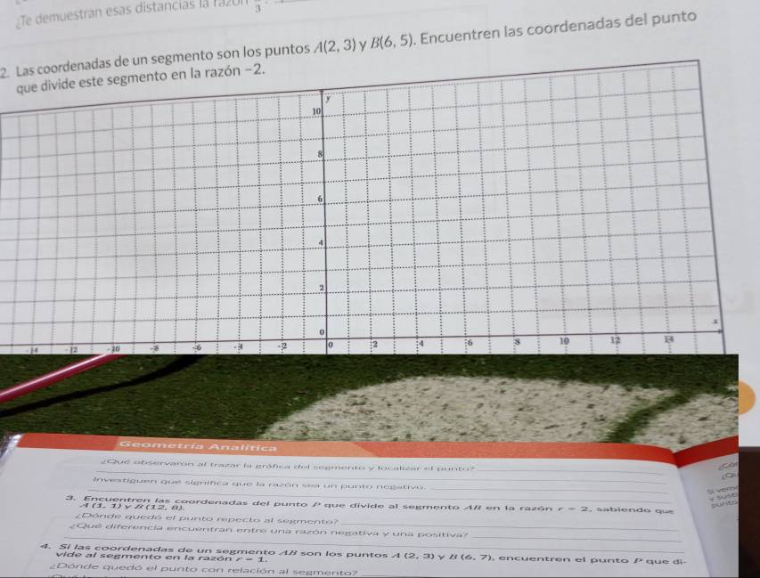 Te demuestran esas distancías la razón 3
2. Las coordenadas de un segmento son los puntos A(2,3) y B(6,5). Encuentren las coordenadas del punto 
ón −2. 
Geometría Analitica 
_ 
¿Que observaron al trazar la gráfica del segmento y localizar el punto? 
_ 
¿Càn 
qu 
Investiguen que significa que la razón sea un punto negativo. 
__ 
Si vem 
3. Encuentren las coordenadas del punto que divide al segmento A / en la razón r=2 sabiendo que
A(1. 1) v B (12, 8). 
_ 
¿Dónde quedó el punto repecto al segmento? 
¿Qué diferencia encuentran entre una razón negativa y una positiva? 
__ 
4. Si las coordenadas de un segmento AB son los puntos A(2,3) Y B(6,7). encuentren el punto f° * que di- 
vide al segmento en la razón . 
¿Dónde quedó el punto con relación al segmento?