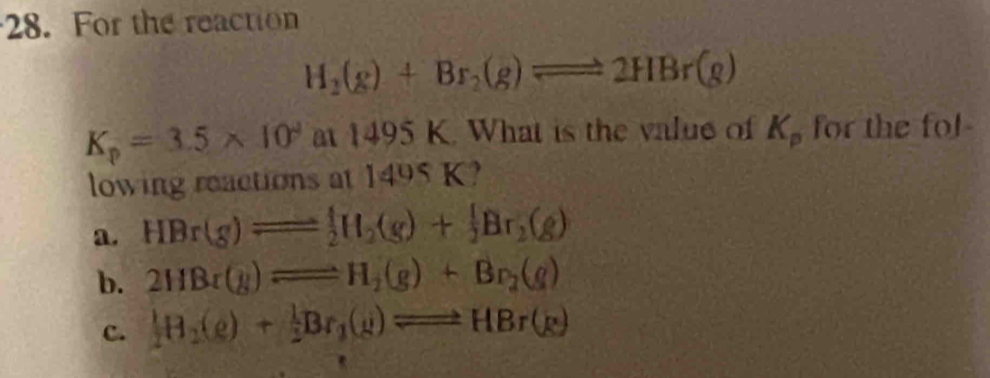 For the reaction
H_2(g)+Br_2(g)leftharpoons 2HBr(g)
K_p=3.5* 10^4 at 1495 K. What is the value of K_p for the fol
lowing reactions at 1495 K?
a. HBr(g)leftharpoons  1/2 H_2(g)+ 1/2 Br_2(g)
b. 2HBr(g)leftharpoons H_2(g)+Br_2(g)
c. _2^(1H_2)(g)+_2^(1Br_1)(g)leftharpoons HBr(g)