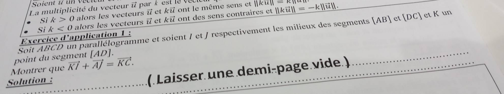 Soient u un veen 
La multiplicité du vecteur i park est le veeu 
Si k>0 alors les vecteurs vector u et kvector u ont le même sens et
||ku||=k||
Si k<0</tex> alors les vecteurs vector u et kvector u ont des sens contraires et ||kvector u||=-k||vector u||. 
Soit ABCD un parallélogramme et soient I et J respectivement les milieux des segments [ AB ] et [ DC ] et K un 
Exercice d'application 1 : 
point du segment . AD 1. 
Montrer que vector KI+vector AJ=vector KC. 
Solution : 
(. Laisser une demi-page.vide. ) 
_