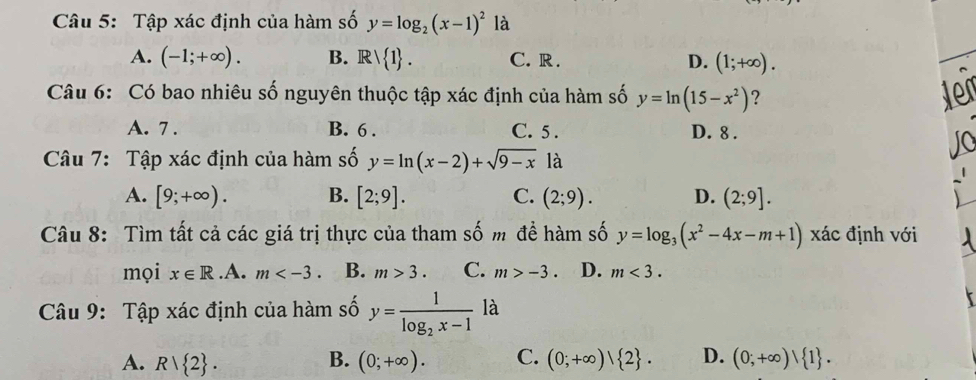 Tập xác định của hàm số y=log _2(x-1)^2 là
A. (-1;+∈fty ). B. Rvee  1. C. R. D. (1;+∈fty ). 
Câu 6: Có bao nhiêu số nguyên thuộc tập xác định của hàm số y=ln (15-x^2) ? ter
A. 7. B. 6. C. 5 . D. 8.
Câu 7: Tập xác định của hàm số y=ln (x-2)+sqrt(9-x) là
A. [9;+∈fty ). B. [2;9]. C. (2;9). D. (2;9]. 
Câu 8: Tìm tất cả các giá trị thực của tham số m đề hàm số y=log _3(x^2-4x-m+1) xác định với
mọi x∈ R .A. m . B. m>3. C. m>-3. D. m<3</tex>. 
Câu 9: Tập xác định của hàm số y=frac 1log _2x-1 là
B.
A. R/ 2. (0;+∈fty ). C. (0;+∈fty )| 2. D. (0;+∈fty )| 1.