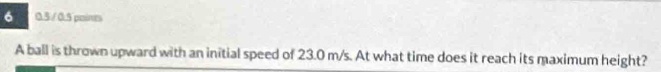 6 0.5 / 0.5 poines 
A ball is thrown upward with an initial speed of 23.0 m/s. At what time does it reach its maximum height?