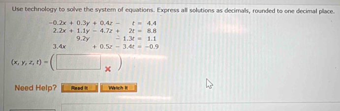 Use technology to solve the system of equations. Express all solutions as decimals, rounded to one decimal place.
-0.2x+0.3y+0.4z- t=4.4
2.2x+1.1y-4.7z+2t=8.8
9.2y -1.3t=1.1
3.4x+0.5z-3.4t=-0.9
(x,y,z,t)=(□ _* )
Need Help? Read It Watch It