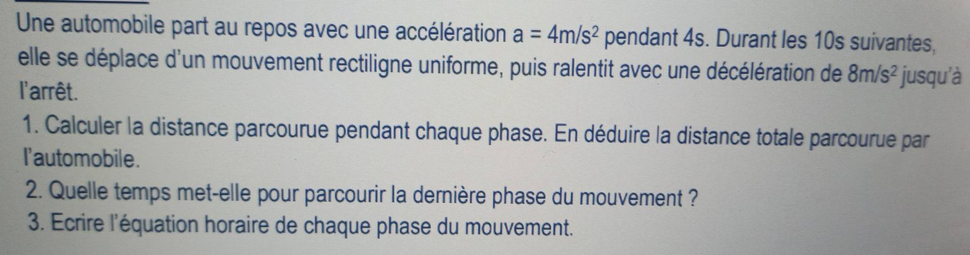 Une automobile part au repos avec une accélération a=4m/s^2 pendant 4s. Durant les 10s suivantes, 
elle se déplace d'un mouvement rectiligne uniforme, puis ralentit avec une décélération de 8m/s^2 jusqu'à 
l'arrêt. 
1. Calculer la distance parcourue pendant chaque phase. En déduire la distance totale parcourue par 
I'automobile. 
2. Quelle temps met-elle pour parcourir la dernière phase du mouvement ? 
3. Ecrire l'équation horaire de chaque phase du mouvement.