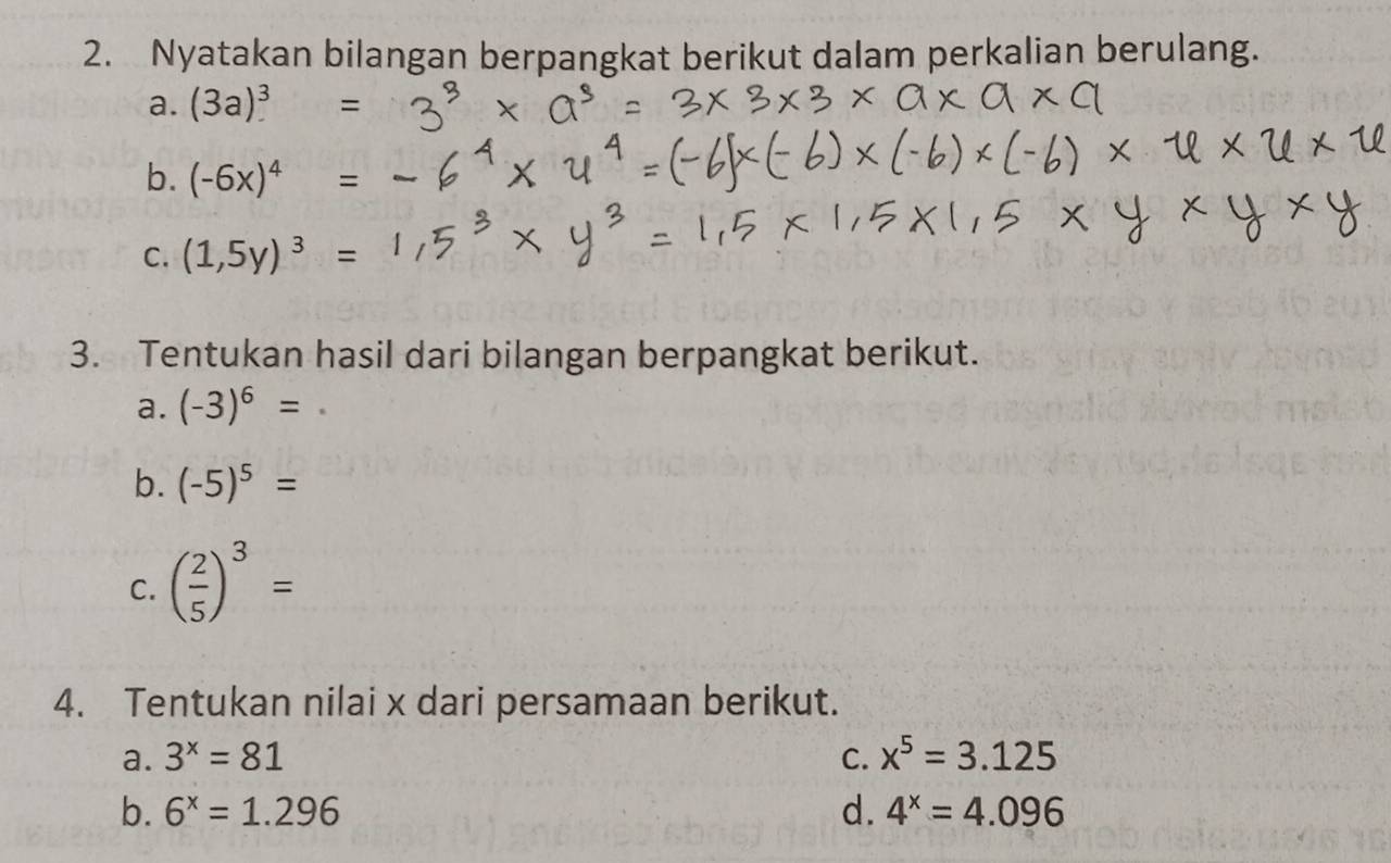 Nyatakan bilangan berpangkat berikut dalam perkalian berulang. 
a. (3a)^3 =
b. (-6x)^4
C. (1,5y)^3 = 
3. Tentukan hasil dari bilangan berpangkat berikut. 
a. (-3)^6=
b. (-5)^5=
C. ( 2/5 )^3=
4. Tentukan nilai x dari persamaan berikut. 
a. 3^x=81 C. x^5=3.125
b. 6^x=1.296 d. 4^x=4.096